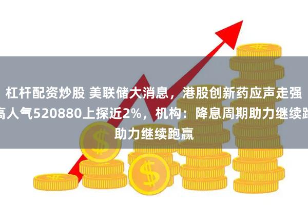 杠杆配资炒股 美联储大消息，港股创新药应声走强，高人气520880上探近2%，机构：降息周期助力继续跑赢