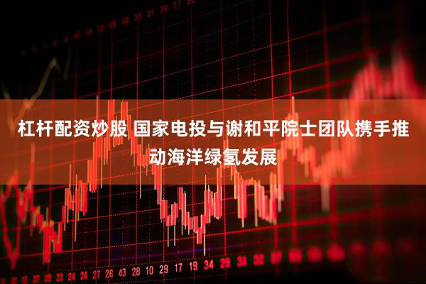 杠杆配资炒股 国家电投与谢和平院士团队携手推动海洋绿氢发展