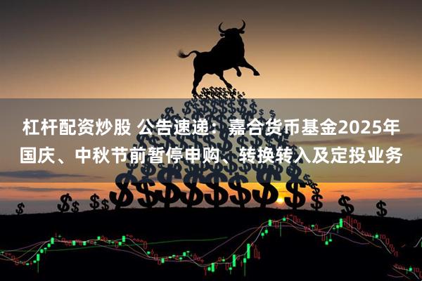 杠杆配资炒股 公告速递：嘉合货币基金2025年国庆、中秋节前暂停申购、转换转入及定投业务