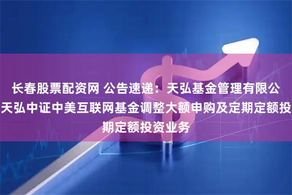 长春股票配资网 公告速递：天弘基金管理有限公司关于天弘中证中美互联网基金调整大额申购及定期定额投资业务