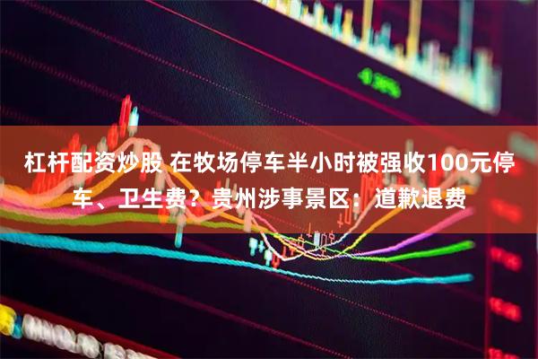 杠杆配资炒股 在牧场停车半小时被强收100元停车、卫生费？贵州涉事景区：道歉退费