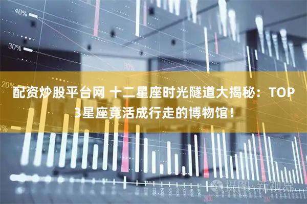 配资炒股平台网 十二星座时光隧道大揭秘：TOP3星座竟活成行走的博物馆！