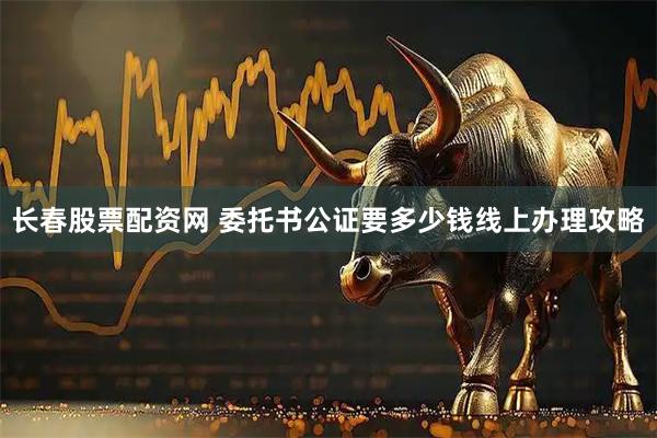 长春股票配资网 委托书公证要多少钱线上办理攻略