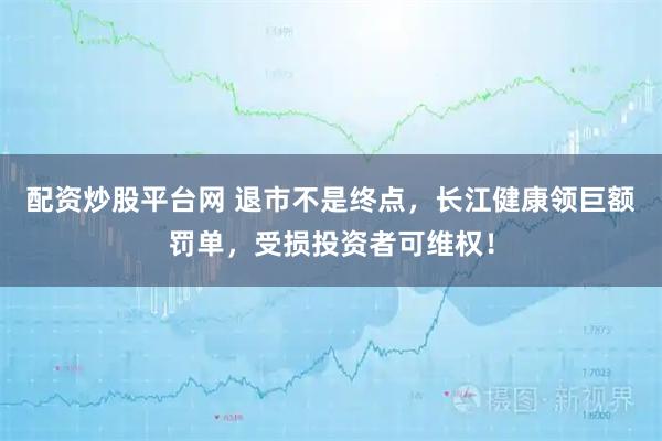 配资炒股平台网 退市不是终点，长江健康领巨额罚单，受损投资者可维权！