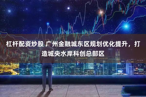 杠杆配资炒股 广州金融城东区规划优化提升，打造城央水岸科创总部区