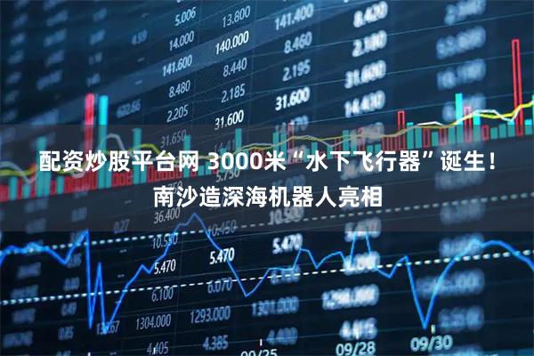 配资炒股平台网 3000米“水下飞行器”诞生！南沙造深海机器人亮相