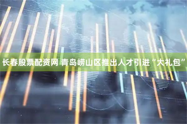 长春股票配资网 青岛崂山区推出人才引进“大礼包”