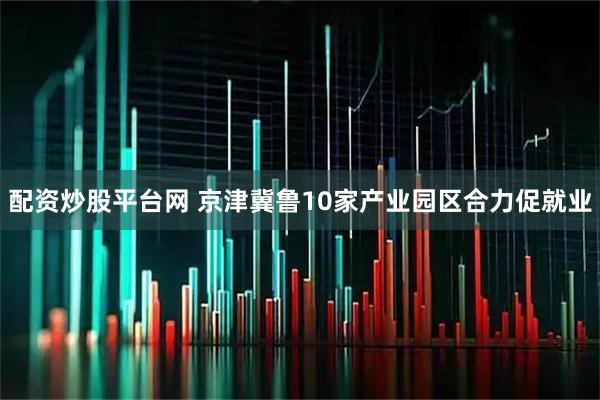 配资炒股平台网 京津冀鲁10家产业园区合力促就业