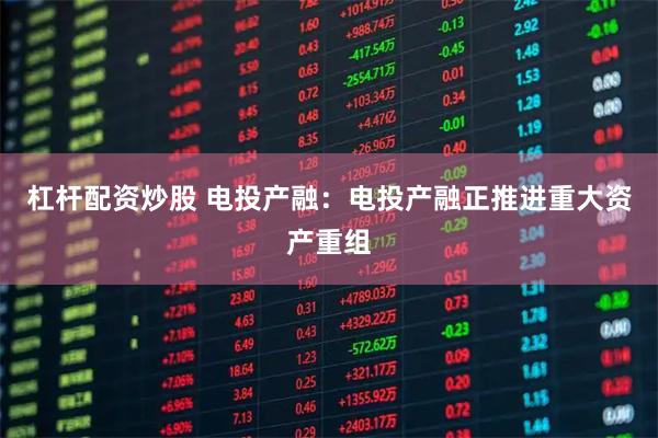 杠杆配资炒股 电投产融：电投产融正推进重大资产重组