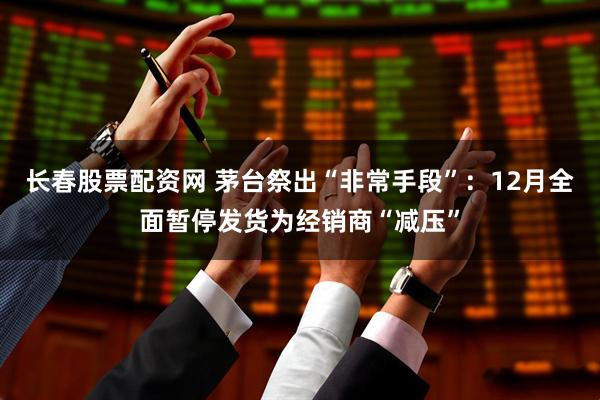 长春股票配资网 茅台祭出“非常手段”：12月全面暂停发货为经销商“减压”