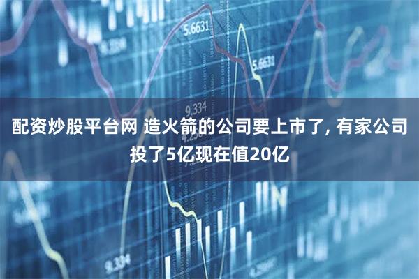 配资炒股平台网 造火箭的公司要上市了, 有家公司投了5亿现在值20亿