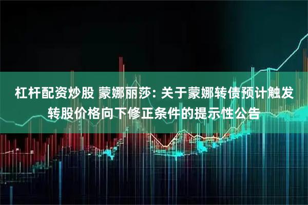 杠杆配资炒股 蒙娜丽莎: 关于蒙娜转债预计触发转股价格向下修正条件的提示性公告