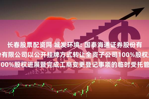 长春股票配资网 城发环境: 国泰海通证券股份有限公司关于城发环境股份有限公司以公开挂牌方式转让全资子公司100%股权进展暨完成工商变更登记事项的临时受托管理事务报告(2)
