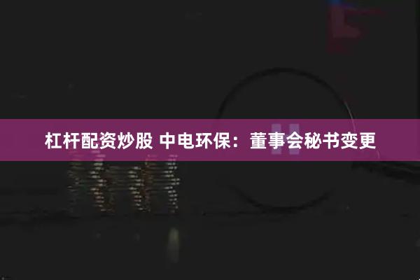 杠杆配资炒股 中电环保：董事会秘书变更