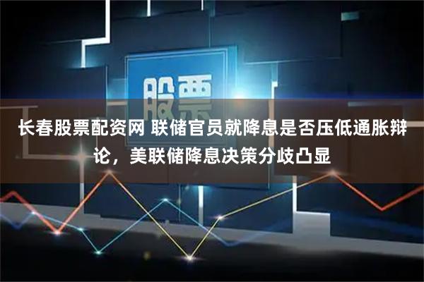长春股票配资网 联储官员就降息是否压低通胀辩论，美联储降息决策分歧凸显