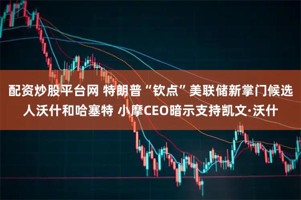 配资炒股平台网 特朗普“钦点”美联储新掌门候选人沃什和哈塞特 小摩CEO暗示支持凯文·沃什