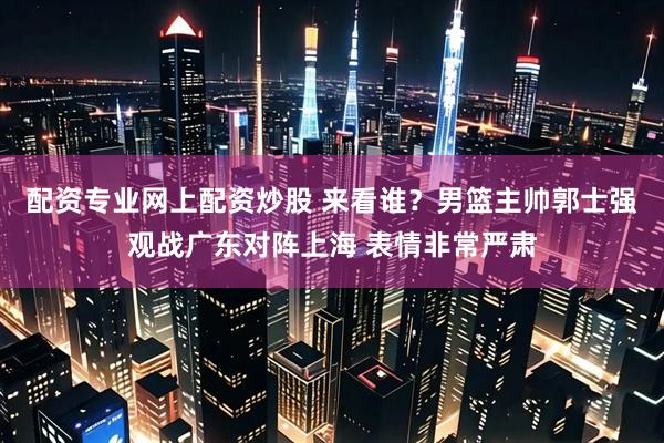 配资专业网上配资炒股 来看谁？男篮主帅郭士强观战广东对阵上海 表情非常严肃
