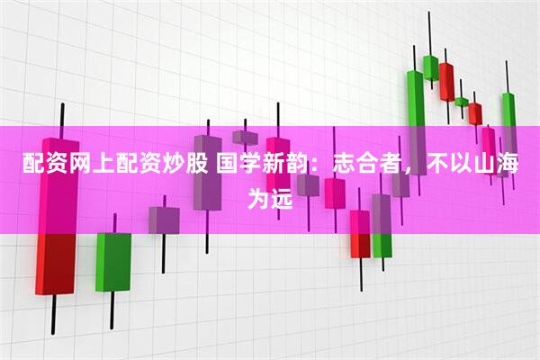 配资网上配资炒股 国学新韵：志合者，不以山海为远