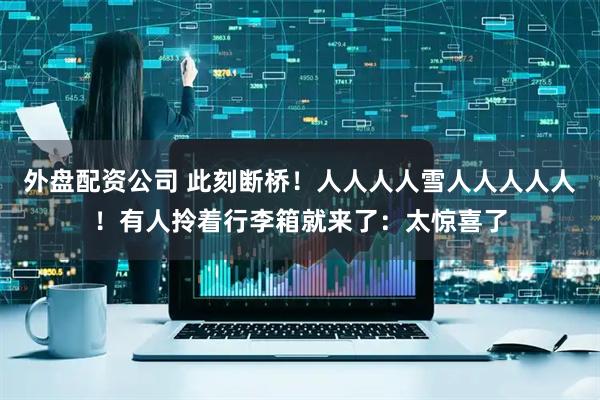 外盘配资公司 此刻断桥！人人人人雪人人人人人！有人拎着行李箱就来了：太惊喜了