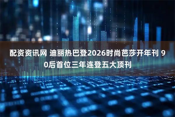配资资讯网 迪丽热巴登2026时尚芭莎开年刊 90后首位三年连登五大顶刊