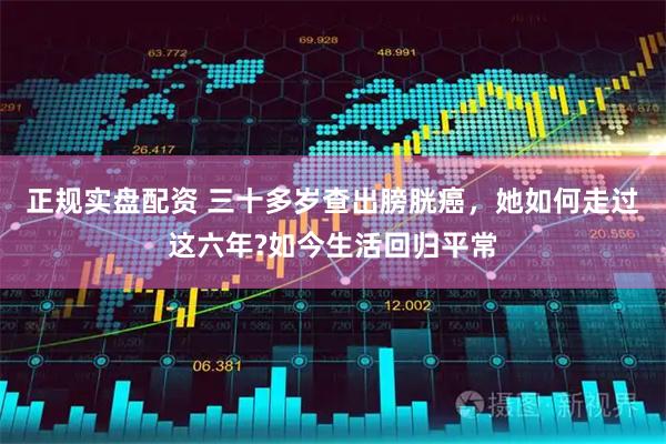 正规实盘配资 三十多岁查出膀胱癌，她如何走过这六年?如今生活回归平常