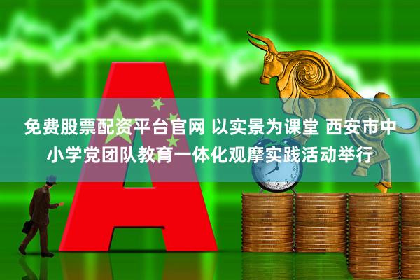 免费股票配资平台官网 以实景为课堂 西安市中小学党团队教育一体化观摩实践活动举行