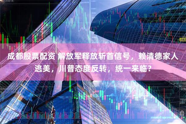 成都股票配资 解放军释放斩首信号，赖清德家人逃美，川普态度反转，统一来临？