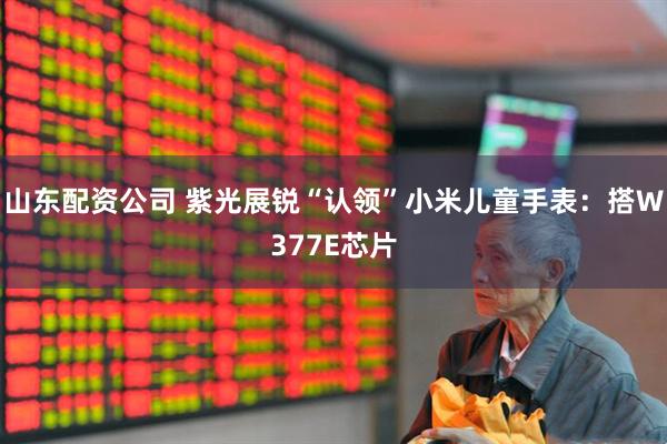 山东配资公司 紫光展锐“认领”小米儿童手表：搭W377E芯片