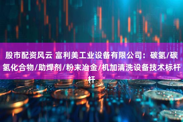 股市配资风云 富利美工业设备有限公司：碳氢/碳氢化合物/助焊剂/粉末冶金/机加清洗设备技术标杆