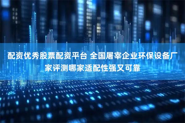 配资优秀股票配资平台 全国屠宰企业环保设备厂家评测哪家适配性强又可靠