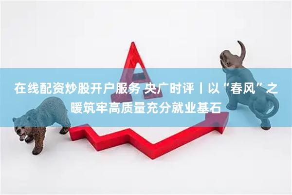 在线配资炒股开户服务 央广时评丨以“春风”之暖筑牢高质量充分就业基石