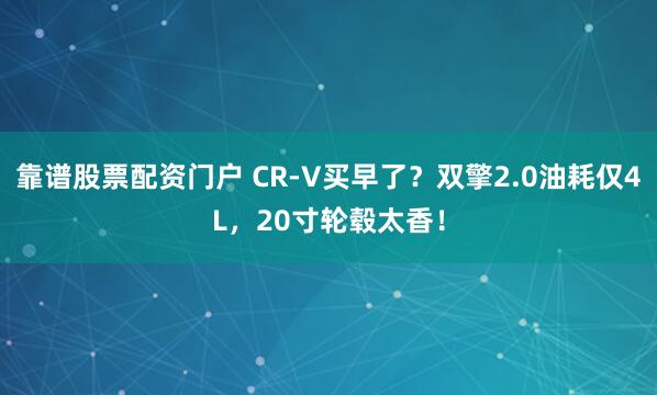 靠谱股票配资门户 CR-V买早了？双擎2.0油耗仅4L，20寸轮毂太香！