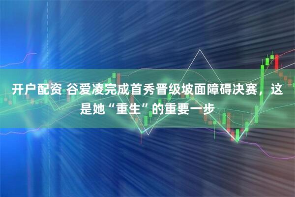 开户配资 谷爱凌完成首秀晋级坡面障碍决赛，这是她“重生”的重要一步