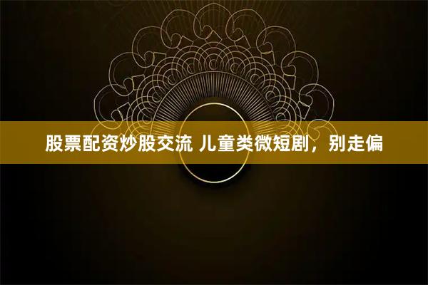 股票配资炒股交流 儿童类微短剧，别走偏