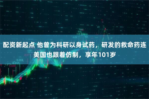 配资新起点 他曾为科研以身试药，研发的救命药连美国也跟着仿制，享年101岁