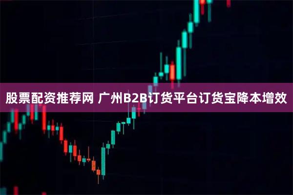 股票配资推荐网 广州B2B订货平台订货宝降本增效
