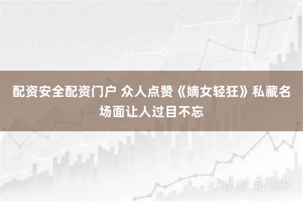 配资安全配资门户 众人点赞《嫡女轻狂》私藏名场面让人过目不忘