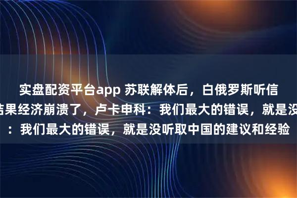 实盘配资平台app 苏联解体后，白俄罗斯听信了西方“休克疗法”，结果经济崩溃了，卢卡申科：我们最大的错误，就是没听取中国的建议和经验