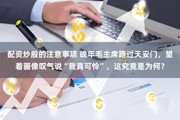 配资炒股的注意事项 晚年毛主席路过天安门，望着画像叹气说“我真可怜”，这究竟是为何？