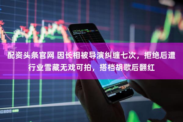 配资头条官网 因长相被导演纠缠七次，拒绝后遭行业雪藏无戏可拍，搭档胡歌后翻红