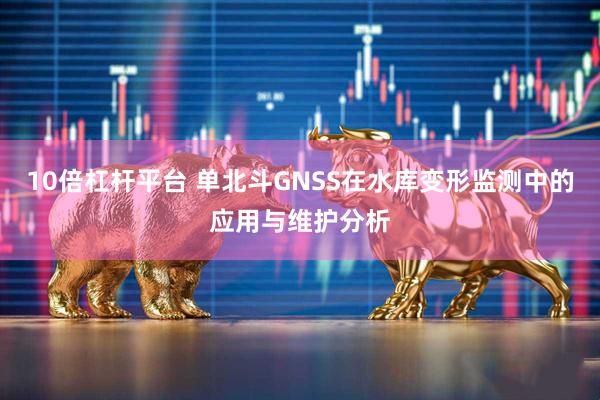 10倍杠杆平台 单北斗GNSS在水库变形监测中的应用与维护分析