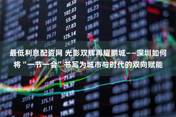 最低利息配资网 光影双辉再耀鹏城——深圳如何将“一节一会”书写为城市与时代的双向赋能