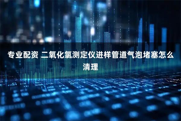 专业配资 二氧化氯测定仪进样管道气泡堵塞怎么清理