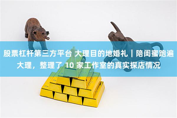 股票杠杆第三方平台 大理目的地婚礼｜陪闺蜜跑遍大理，整理了 10 家工作室的真实探店情况