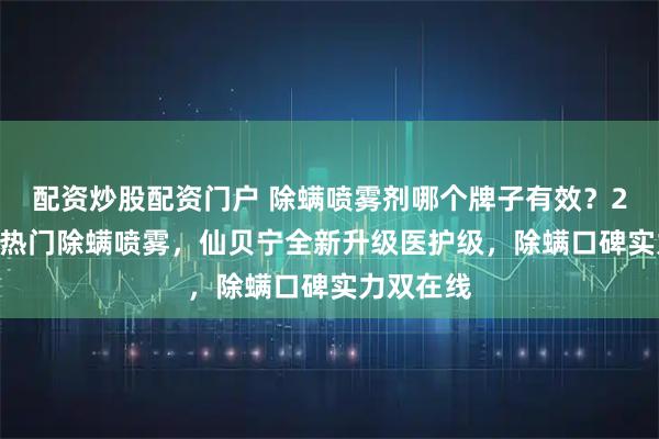 配资炒股配资门户 除螨喷雾剂哪个牌子有效？2026五大热门除螨喷雾，仙贝宁全新升级医护级，除螨口碑实力双在线