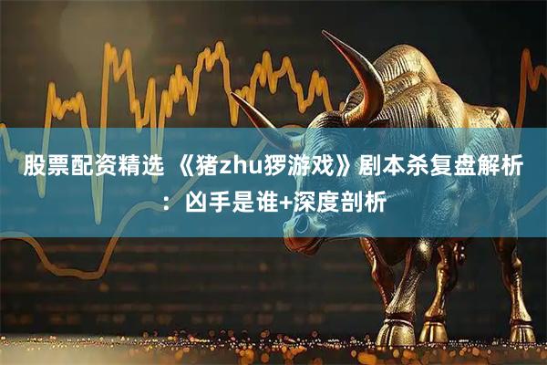 股票配资精选 《猪zhu猡游戏》剧本杀复盘解析：凶手是谁+深度剖析