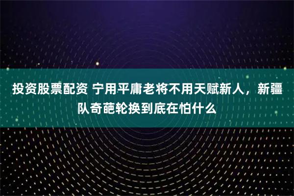 投资股票配资 宁用平庸老将不用天赋新人，新疆队奇葩轮换到底在怕什么