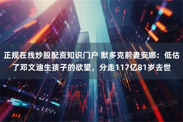 正规在线炒股配资知识门户 默多克前妻安娜：低估了邓文迪生孩子的欲望，分走117亿81岁去世