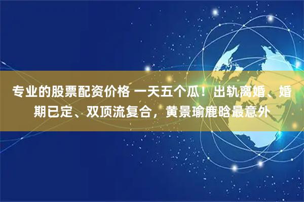 专业的股票配资价格 一天五个瓜！出轨离婚、婚期已定、双顶流复合，黄景瑜鹿晗最意外