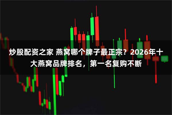炒股配资之家 燕窝哪个牌子最正宗？2026年十大燕窝品牌排名，第一名复购不断